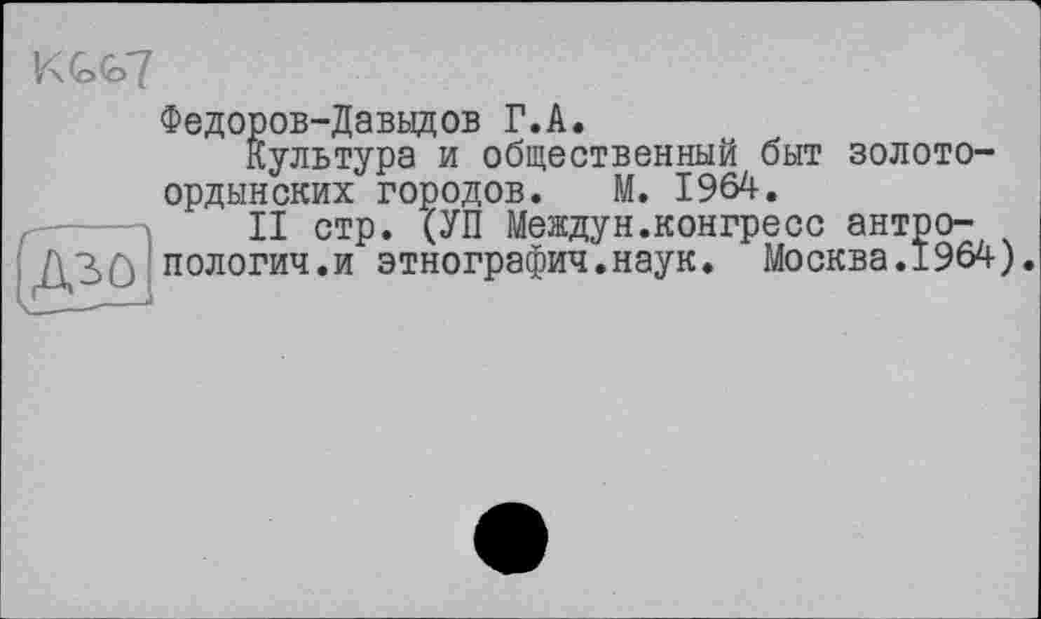 ﻿Федоров-Давыдов Г.А.
Культура и общественный быт золото ордынских городов. М. 1964.
II стр. (УП Междун.конгресс антропологии, и этнографии.наук. Москва.196